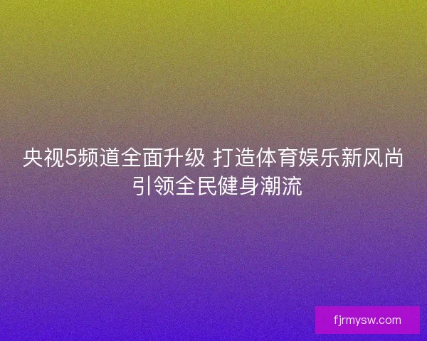 央视5频道全面升级 打造体育娱乐新风尚 引领全民健身潮流