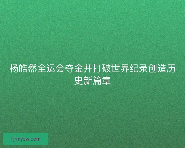 杨皓然全运会夺金并打破世界纪录创造历史新篇章