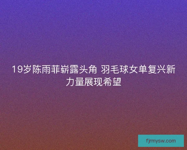 19岁陈雨菲崭露头角 羽毛球女单复兴新力量展现希望
