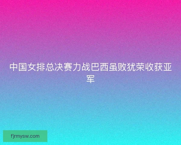 中国女排总决赛力战巴西虽败犹荣收获亚军 中国女排总决赛力战巴西虽败犹荣收获亚军
