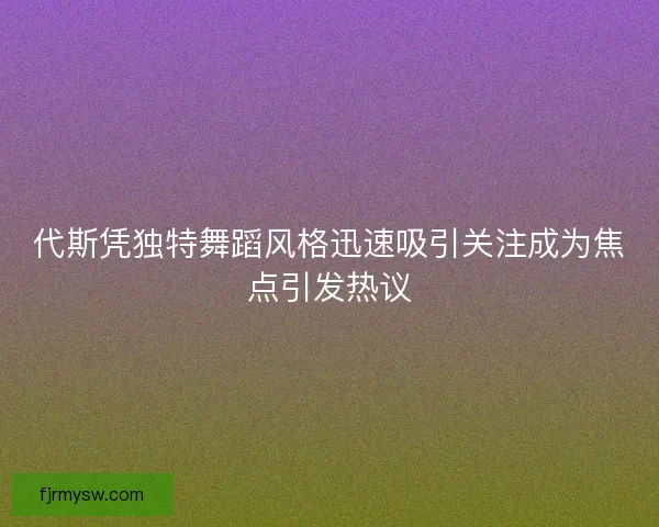 代斯凭独特舞蹈风格迅速吸引关注成为焦点引发热议