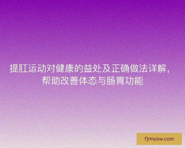 提肛运动对健康的益处及正确做法详解，帮助改善体态与肠胃功能