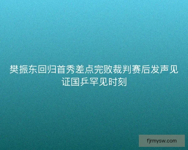 樊振东回归首秀差点完败裁判赛后发声见证国乒罕见时刻