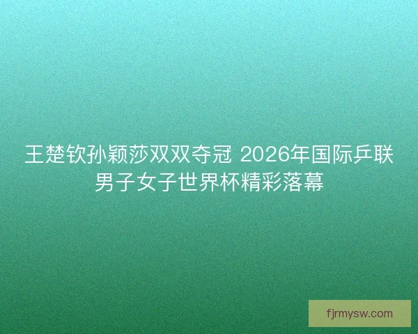 王楚钦孙颖莎双双夺冠 2026年国际乒联男子女子世界杯精彩落幕