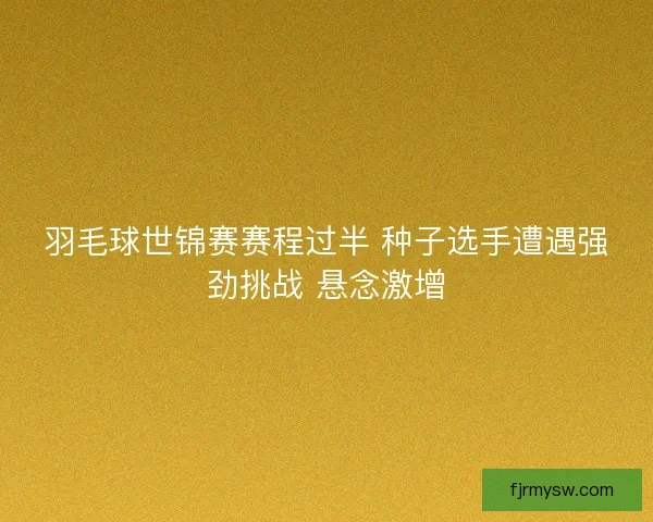 羽毛球世锦赛赛程过半 种子选手遭遇强劲挑战 悬念激增