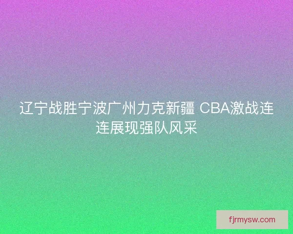 辽宁战胜宁波广州力克新疆 CBA激战连连展现强队风采 辽宁战胜宁波广州力克新疆 CBA激战连连展现强队风采