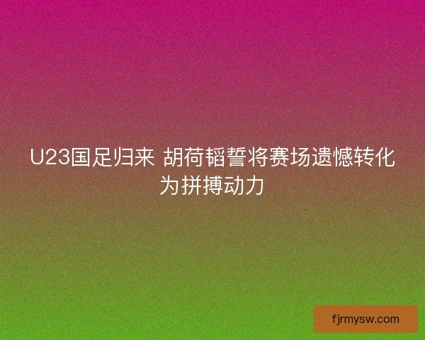 U23国足归来 胡荷韬誓将赛场遗憾转化为拼搏动力