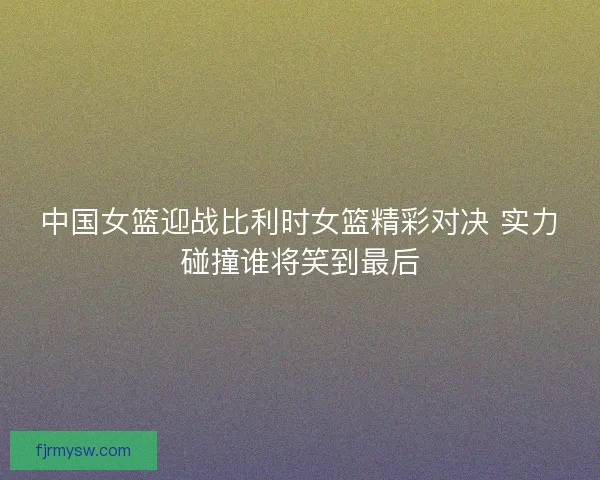 中国女篮迎战比利时女篮精彩对决 实力碰撞谁将笑到最后