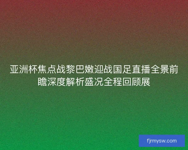 亚洲杯焦点战黎巴嫩迎战国足直播全景前瞻深度解析盛况全程回顾展