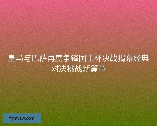 皇马与巴萨再度争锋国王杯决战揭幕经典对决挑战新篇章