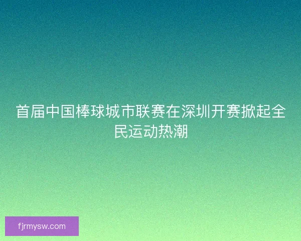 首届中国棒球城市联赛在深圳开赛掀起全民运动热潮