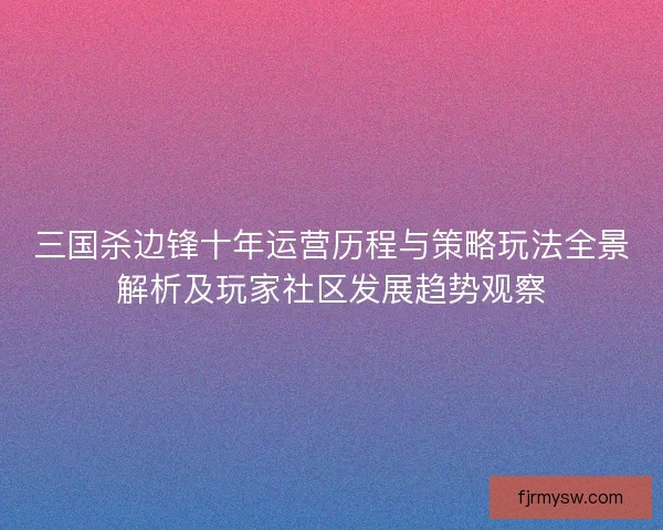 三国杀边锋十年运营历程与策略玩法全景解析及玩家社区发展趋势观察