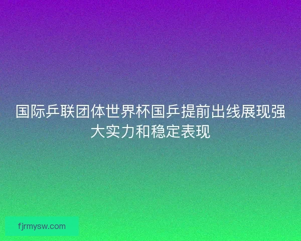 国际乒联团体世界杯国乒提前出线展现强大实力和稳定表现 国际乒联团体世界杯国乒提前出线展现强大实力和稳定表现