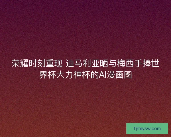 荣耀时刻重现 迪马利亚晒与梅西手捧世界杯大力神杯的AI漫画图