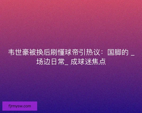 韦世豪被换后刷懂球帝引热议：国脚的 _场边日常_ 成球迷焦点