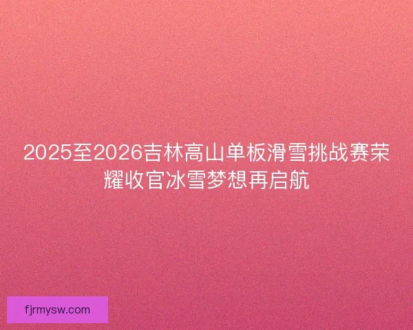 2025至2026吉林高山单板滑雪挑战赛荣耀收官冰雪梦想再启航 2025至2026吉林高山单板滑雪挑战赛荣耀收官冰雪梦想再启航