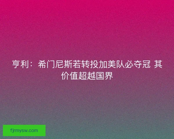 亨利：希门尼斯若转投加美队必夺冠 其价值超越国界