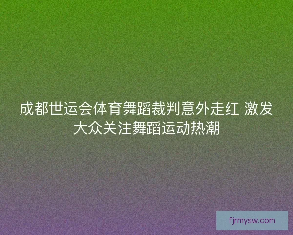 成都世运会体育舞蹈裁判意外走红 激发大众关注舞蹈运动热潮 成都世运会体育舞蹈裁判意外走红 激发大众关注舞蹈运动热潮
