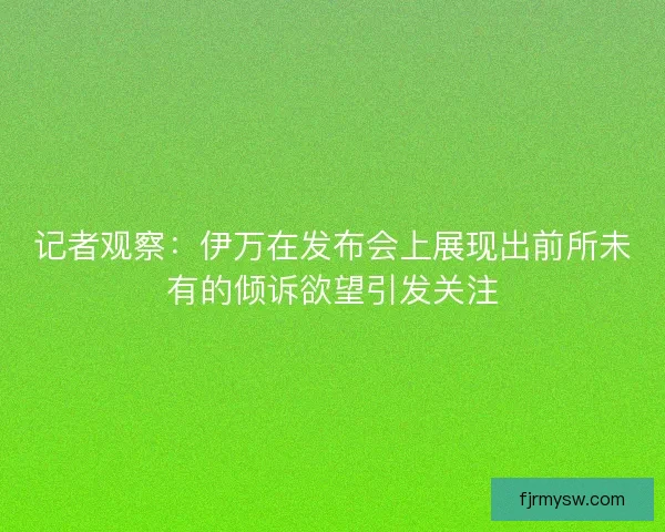 记者观察：伊万在发布会上展现出前所未有的倾诉欲望引发关注