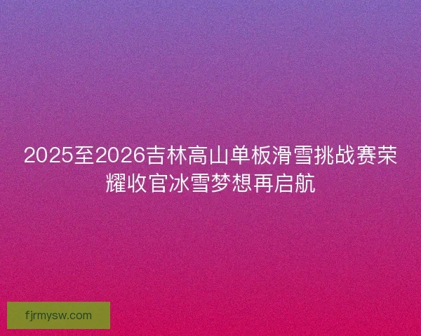2025至2026吉林高山单板滑雪挑战赛荣耀收官冰雪梦想再启航