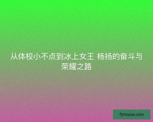 从体校小不点到冰上女王 杨扬的奋斗与荣耀之路