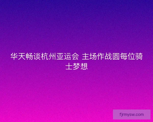 华天畅谈杭州亚运会 主场作战圆每位骑士梦想 华天畅谈杭州亚运会 主场作战圆每位骑士梦想