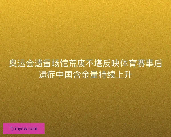 奥运会遗留场馆荒废不堪反映体育赛事后遗症中国含金量持续上升
