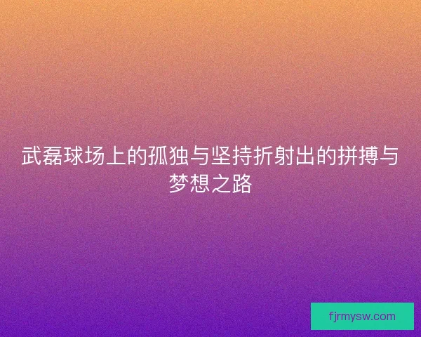 武磊球场上的孤独与坚持折射出的拼搏与梦想之路