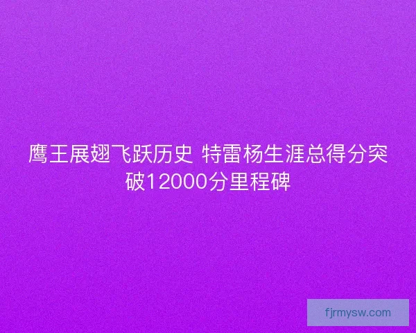 鹰王展翅飞跃历史 特雷杨生涯总得分突破12000分里程碑 鹰王展翅飞跃历史 特雷杨生涯总得分突破12000分里程碑