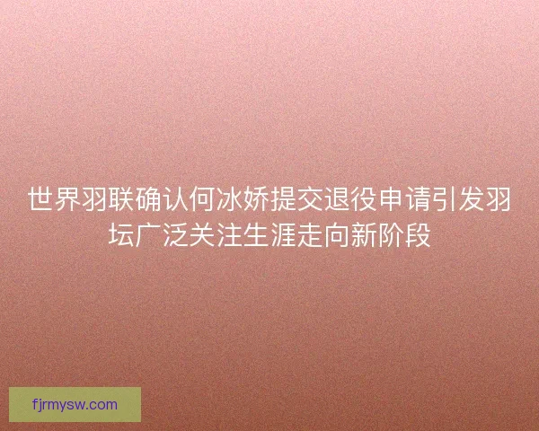 世界羽联确认何冰娇提交退役申请引发羽坛广泛关注生涯走向新阶段 世界羽联确认何冰娇提交退役申请引发羽坛广泛关注生涯走向新阶段