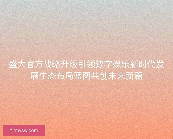 盛大官方战略升级引领数字娱乐新时代发展生态布局蓝图共创未来新篇 盛大官方战略升级引领数字娱乐新时代发展生态布局蓝图共创未来新篇