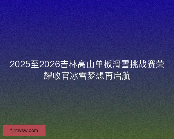 2025至2026吉林高山单板滑雪挑战赛荣耀收官冰雪梦想再启航