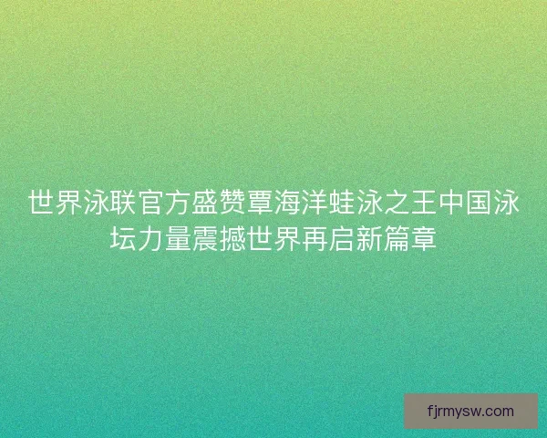 世界泳联官方盛赞覃海洋蛙泳之王中国泳坛力量震撼世界再启新篇章