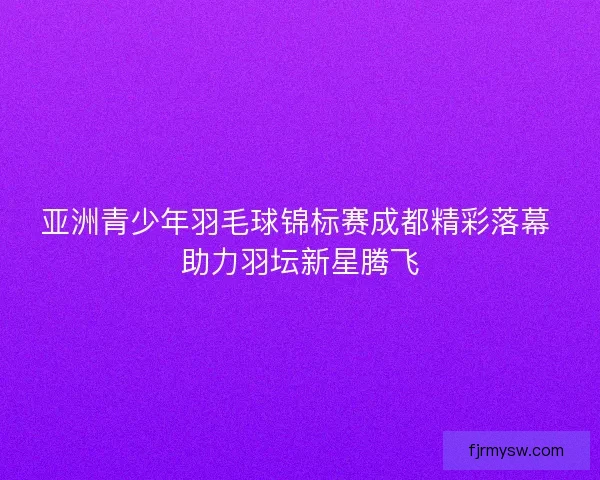 亚洲青少年羽毛球锦标赛成都精彩落幕 助力羽坛新星腾飞