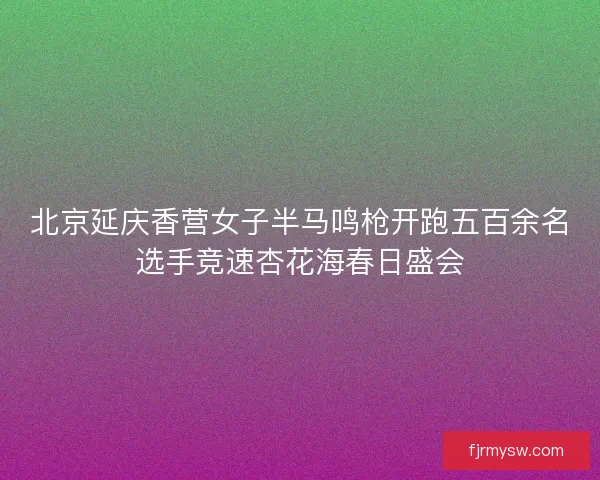 北京延庆香营女子半马鸣枪开跑五百余名选手竞速杏花海春日盛会